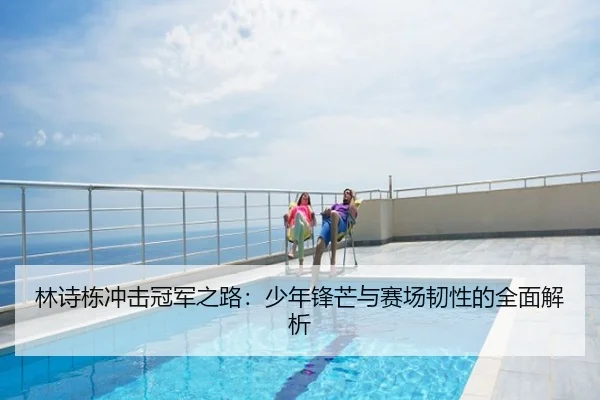 林诗栋冲击冠军之路：少年锋芒与赛场韧性的全面解析