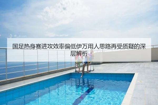 国足热身赛进攻效率偏低伊万用人思路再受质疑的深层解析