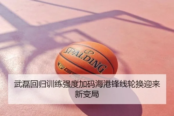 武磊回归训练强度加码海港锋线轮换迎来新变局