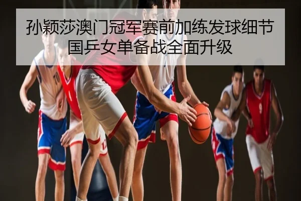 孙颖莎澳门冠军赛前加练发球细节国乒女单备战全面升级