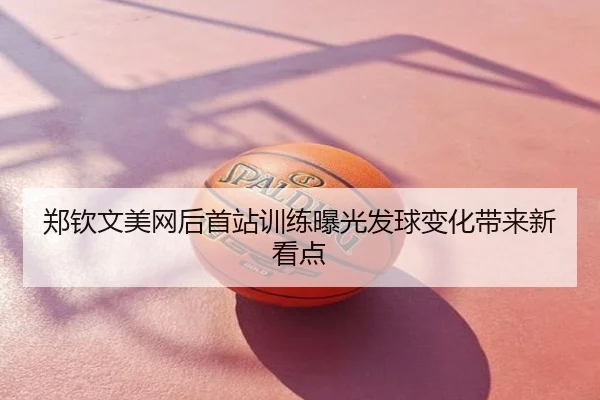 郑钦文美网后首站训练曝光发球变化带来新看点