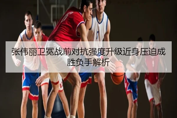 张伟丽卫冕战前对抗强度升级近身压迫成胜负手解析